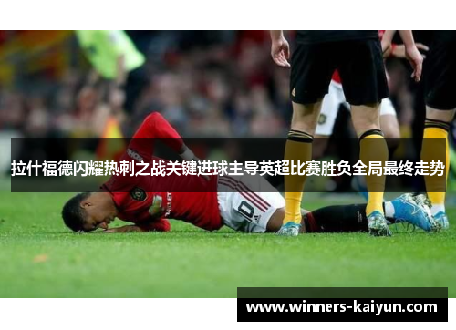 拉什福德闪耀热刺之战关键进球主导英超比赛胜负全局最终走势 拉什福德闪耀热刺之战关键进球主导英超比赛胜负全局最终走势
