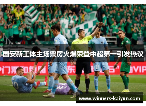 国安新工体主场票房火爆荣登中超第一引发热议