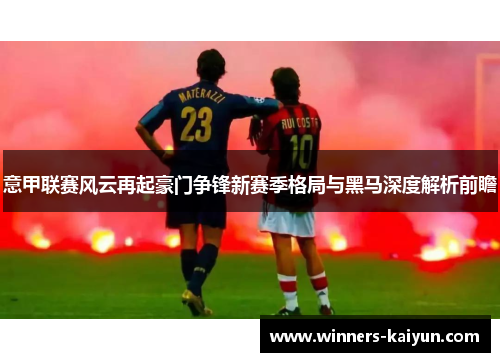 意甲联赛风云再起豪门争锋新赛季格局与黑马深度解析前瞻 意甲联赛风云再起豪门争锋新赛季格局与黑马深度解析前瞻